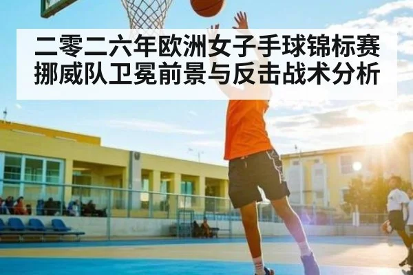 二零二六年欧洲女子手球锦标赛挪威队卫冕前景与反击战术分析 - huobosports