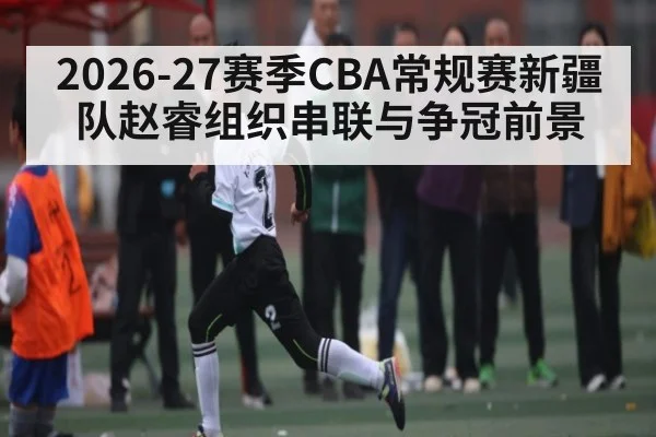2026-27赛季CBA常规赛新疆队赵睿组织串联与争冠前景 - huobosports