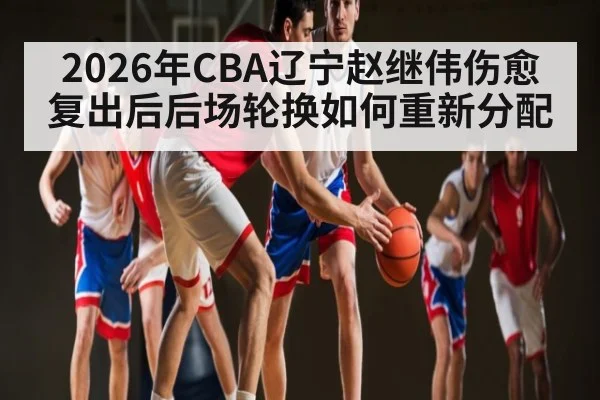 2026年CBA辽宁赵继伟伤愈复出后后场轮换如何重新分配